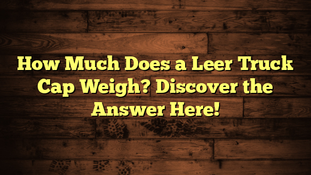 How Much Does a Leer Truck Cap Weigh? Discover the Answer Here!