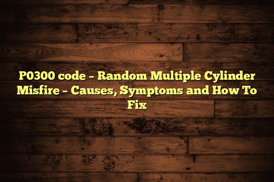 P0300 code – Random Multiple Cylinder Misfire – Causes, Symptoms and How To Fix